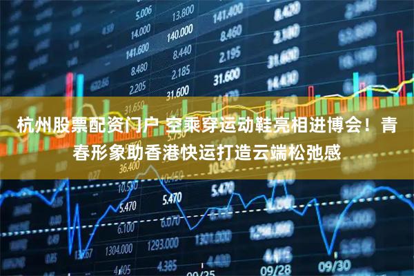 杭州股票配资门户 空乘穿运动鞋亮相进博会!青春形象助香港快运打造云端松弛感