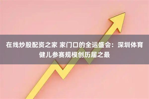 在线炒股配资之家 家门口的全运盛会：深圳体育健儿参赛规模创历届之最
