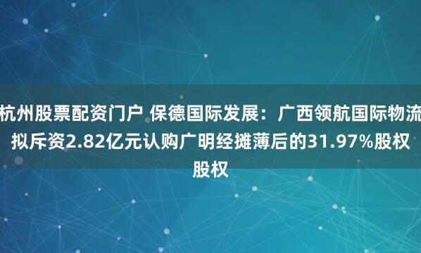 杭州股票配资门户 保德国际发展：广西领航国际物流拟斥资2.82亿元认购广明经摊薄后的31.97%股权