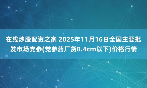 在线炒股配资之家 2025年11月16日全国主要批发市场党参(党参药厂货0.4cm以下)价格行情