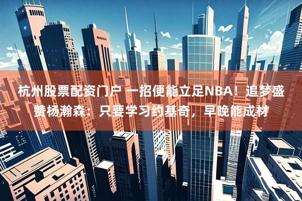 杭州股票配资门户 一招便能立足NBA!追梦盛赞杨瀚森:只要学习约基奇,早晚能成材