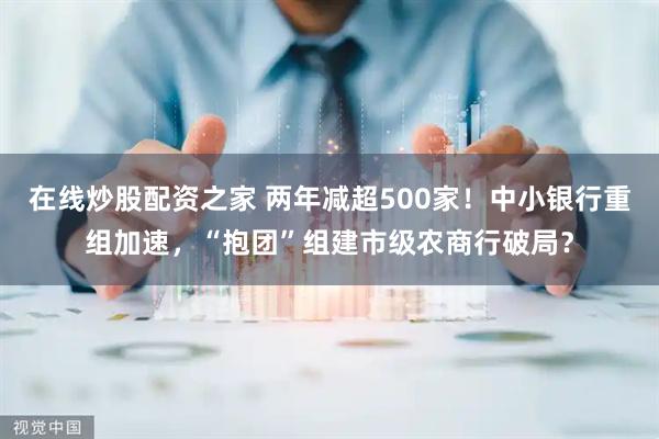 在线炒股配资之家 两年减超500家！中小银行重组加速，“抱团”组建市级农商行破局？
