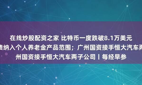 在线炒股配资之家 比特币一度跌破8.1万美元；财政部：储蓄国债纳入个人养老金产品范围；广州国资接手恒大汽车两子公司丨每经早参